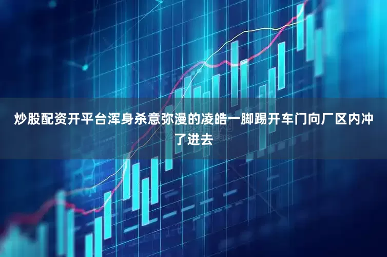 炒股配资开平台浑身杀意弥漫的凌皓一脚踢开车门向厂区内冲了进去
