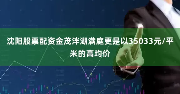 沈阳股票配资金茂泮湖满庭更是以35033元/平米的高均价